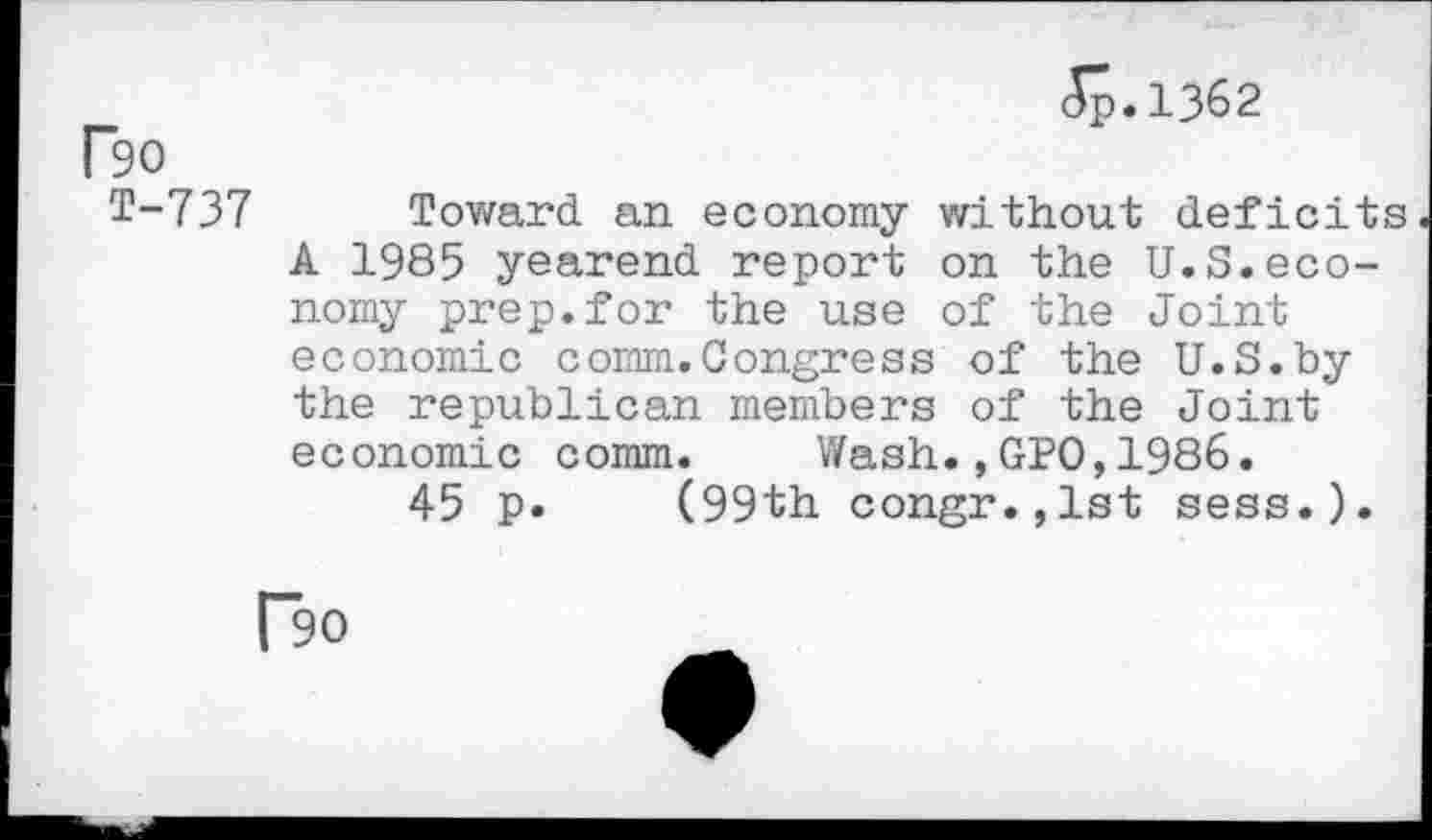 ﻿Ro
T-737
Jp.1362
Toward an economy without deficits A 1985 yearend report on the U.S.economy prep.for the use of the Joint economic comm.Congress of the U.S.by the republican members of the Joint economic comm.	Wash.,GPO,1986.
45 p. (99th congr.,lst sess.).